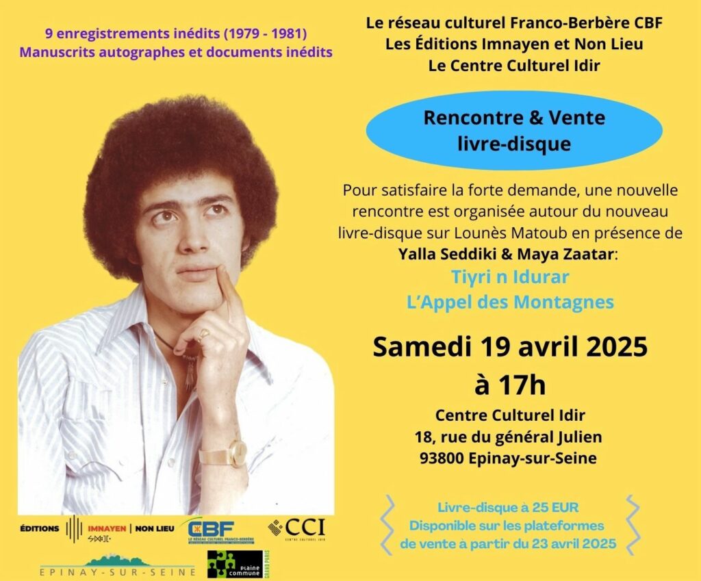 Le Centre Culturel Idir et les Editions Imnayen et Non Lieu ont le plaisir de vous inviter à une rencontre avec Yalla Seddiki et Maya Zaatar, co-auteurs du livre trilingue : Tiɣri n Idurar / L'Appel des Montagnes / The Call of the Mountains, et de la sortie d’un CD de chants inédits de Matoub Lounès Date et heure : Samedi 19 avril 2025 à 17h Lieu : Centre Culturel IDIR - 18, rue du Général Julien - 93800 Epinay-sur-Seine