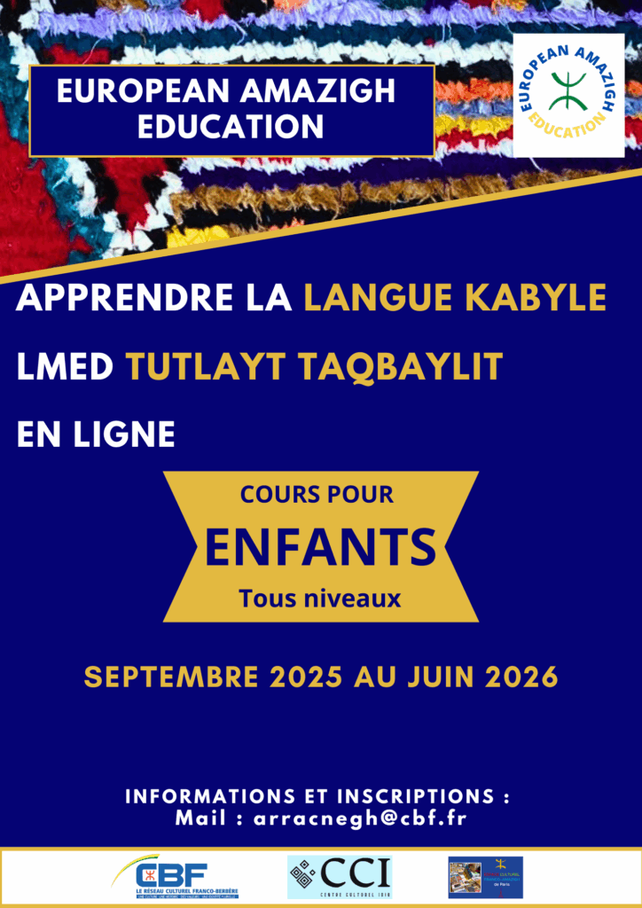 European Amazigh Education lance les cours de la langue kabyle en ligne, pour la session annuelle 2025-2026, destinés aux enfants. Cette formation permet aux plus jeunes de découvrir et d'apprendre cette belle langue amazighe dans un environnement adapté à leur âge. Inscriptions et renseignements Pour inscrire votre enfant aux cours de la langue kabyle en ligne ou pour obtenir plus d'informations sur le programme, contactez European Amazigh Education par email à l'adresse : arracnegh@cbf.fr