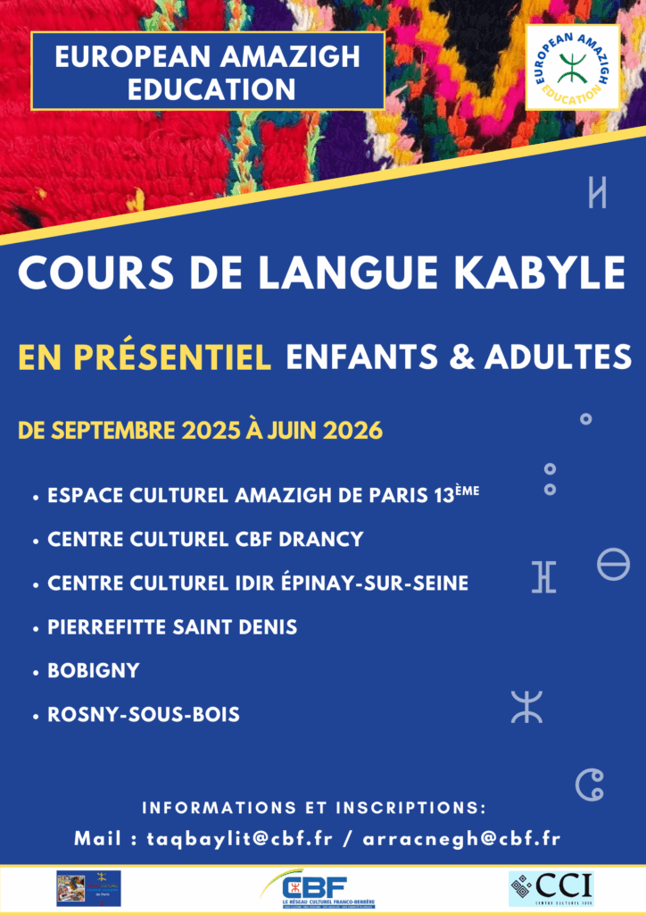 European Amazigh Education vous propose des cours de langue kabyle en présentiel pour adultes et enfants, de septembre 2025 à juin 2026. Un programme d'apprentissage adapté à tous les niveaux, au rythme et aux besoins de chaque apprenant. Notre équipe pédagogique est à votre disposition pour vous accompagner et répondre à vos questions. Les cours auront lieu dans plusieurs villes : Paris : Espace Culturel Amazigh – Paris 13ᵉ Drancy : Centre Culturel CBF Drancy Épinay-sur-Seine : Centre Culturel Idir Pierrefitte-Saint-Denis Bobigny Rosny-sous-Bois 📩 Inscriptions et informations : contactez-nous par mail : taqbaylit@cbf.fr arracnegh@cbf.fr