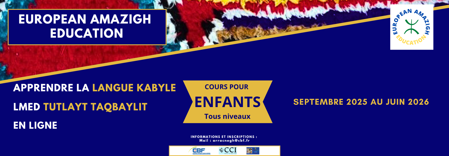 European Amazigh Education lance les cours de la langue kabyle en ligne, pour la session annuelle 2025-2026, destinés aux enfants. Cette formation permet aux plus jeunes de découvrir et d'apprendre cette belle langue amazighe dans un environnement adapté à leur âge.
Inscriptions et renseignements
Pour inscrire votre enfant aux cours de la langue kabyle en ligne ou pour obtenir plus d'informations sur le programme, contactez European Amazigh Education par email à l'adresse : arracnegh@cbf.fr
